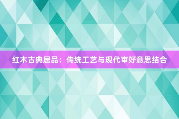 红木古典居品：传统工艺与现代审好意思结合